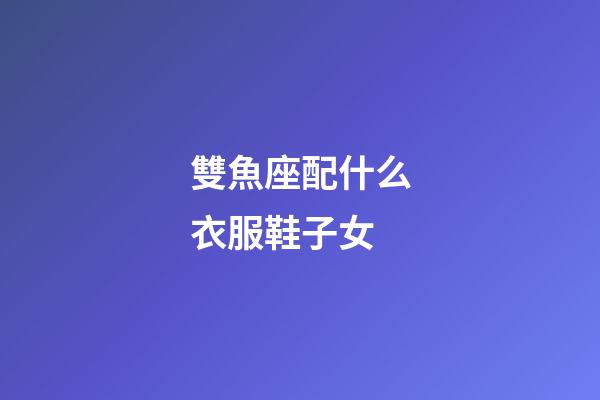 雙魚座配什么衣服鞋子女-第1張-星座運勢-玄機派
