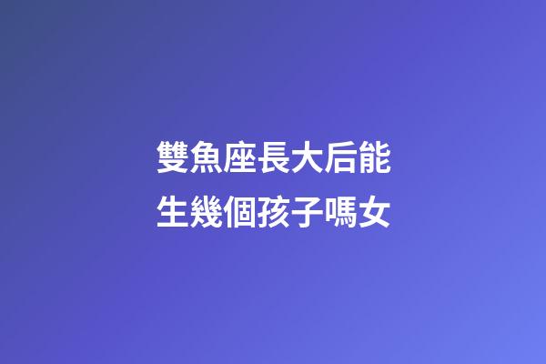 雙魚座長大后能生幾個孩子嗎女-第1張-星座運勢-玄機派