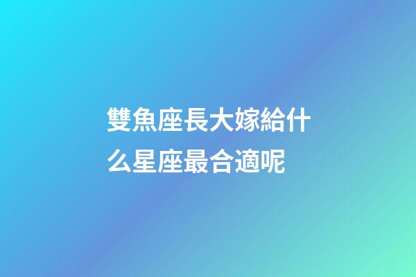 雙魚座長大嫁給什么星座最合適呢-第1張-星座運勢-玄機派