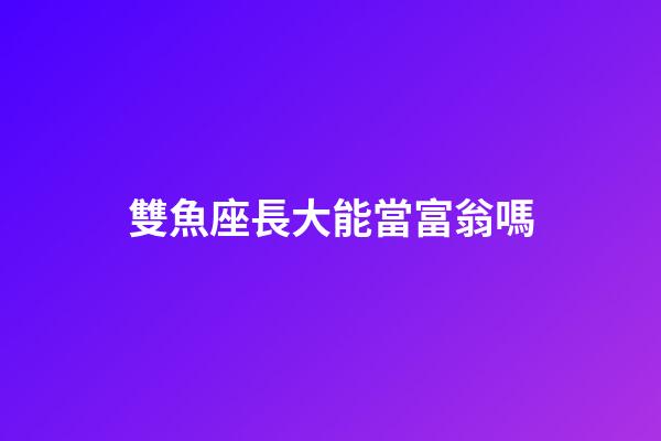 雙魚座長大能當富翁嗎-第1張-星座運勢-玄機派
