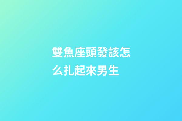 雙魚座頭發該怎么扎起來男生-第1張-星座運勢-玄機派