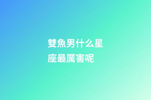 雙魚男什么星座最厲害呢-第1張-星座運勢-玄機派