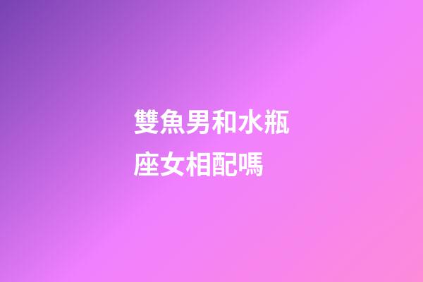 雙魚男和水瓶座女相配嗎-第1張-星座運勢-玄機派