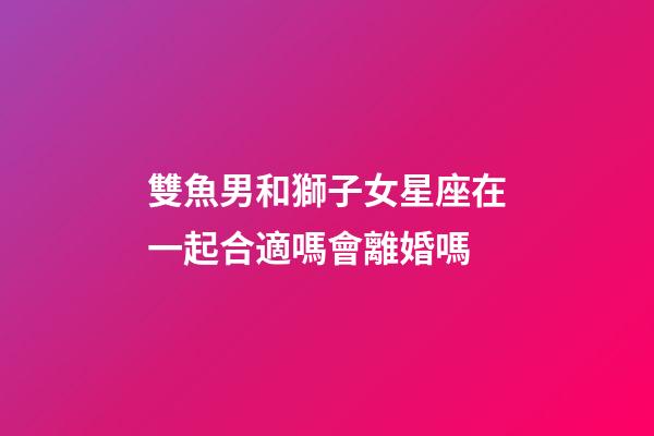 雙魚男和獅子女星座在一起合適嗎會離婚嗎-第1張-星座運勢-玄機派