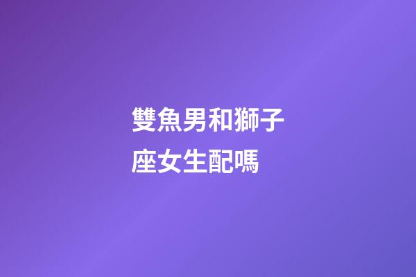 雙魚男和獅子座女生配嗎-第1張-星座運(yùn)勢(shì)-玄機(jī)派