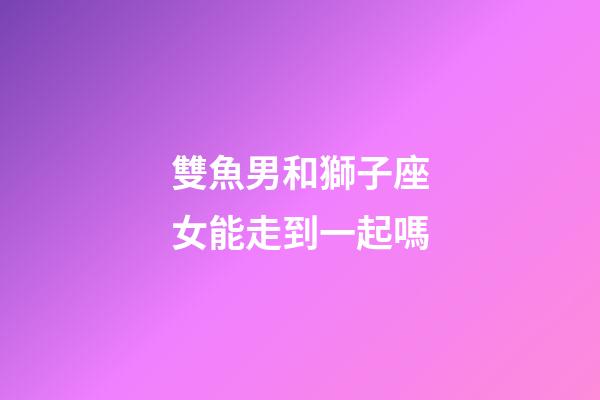 雙魚男和獅子座女能走到一起嗎-第1張-星座運勢-玄機派