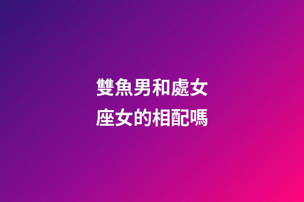 雙魚男和處女座女的相配嗎-第1張-星座運勢-玄機派