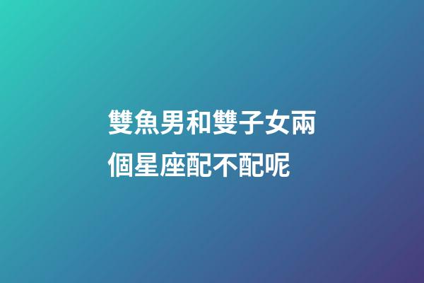 雙魚男和雙子女兩個星座配不配呢-第1張-星座運勢-玄機派