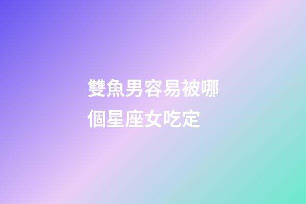 雙魚男容易被哪個星座女吃定-第1張-星座運勢-玄機派