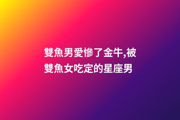 雙魚男愛慘了金牛,被雙魚女吃定的星座男-第1張-觀點-玄機派