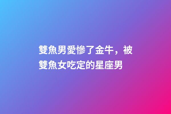 雙魚男愛慘了金牛，被雙魚女吃定的星座男-第1張-觀點-玄機派