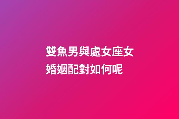 雙魚男與處女座女婚姻配對如何呢-第1張-星座運勢-玄機派
