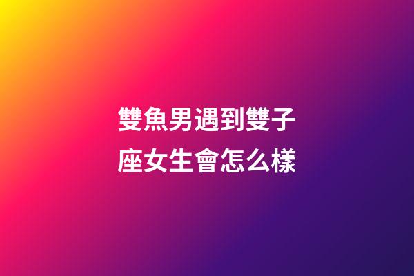 雙魚男遇到雙子座女生會怎么樣-第1張-星座運勢-玄機派