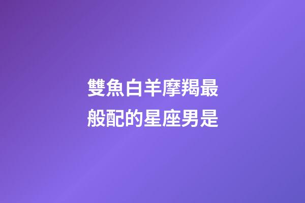 雙魚白羊摩羯最般配的星座男是-第1張-星座運(yùn)勢-玄機(jī)派