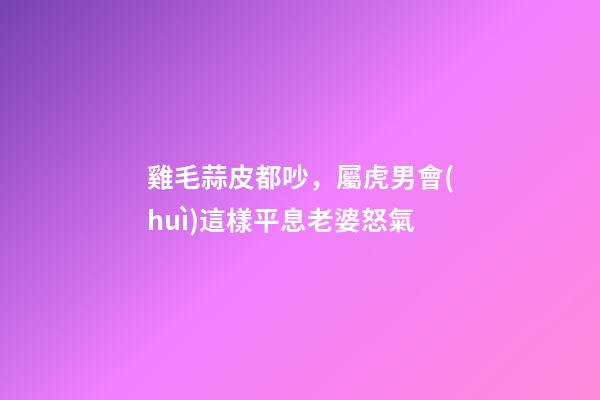 雞毛蒜皮都吵，屬虎男會(huì)這樣平息老婆怒氣