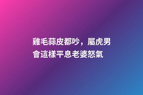 雞毛蒜皮都吵，屬虎男會這樣平息老婆怒氣
