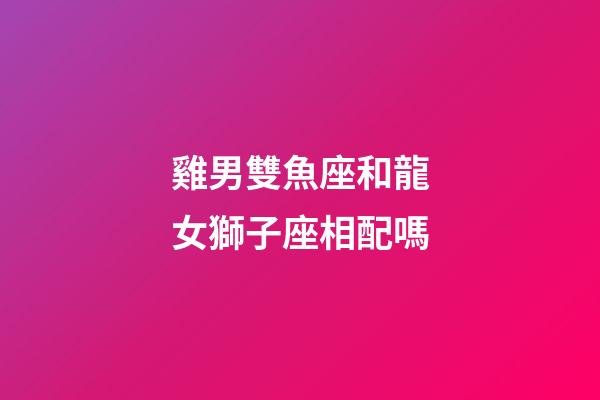 雞男雙魚座和龍女獅子座相配嗎-第1張-星座運勢-玄機派