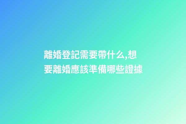 離婚登記需要帶什么,想要離婚應該準備哪些證據-第1張-觀點-玄機派