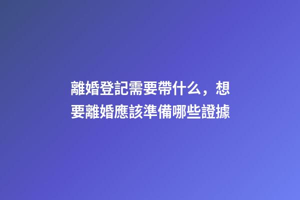 離婚登記需要帶什么，想要離婚應該準備哪些證據-第1張-觀點-玄機派