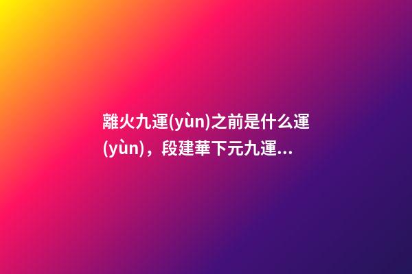 離火九運(yùn)之前是什么運(yùn)，段建華下元九運(yùn)之“輝煌”
