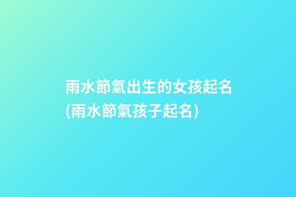 雨水節氣出生的女孩起名(雨水節氣孩子起名)