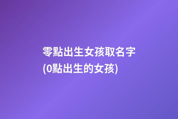 零點出生女孩取名字(0點出生的女孩)