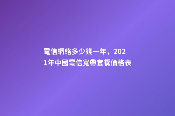 電信網絡多少錢一年，2021年中國電信寬帶套餐價格表-第1張-觀點-玄機派