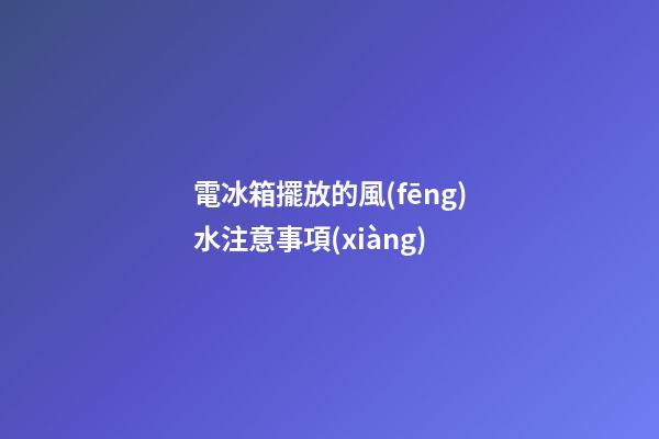 電冰箱擺放的風(fēng)水注意事項(xiàng)