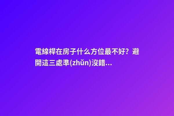 電線桿在房子什么方位最不好？避開這三處準(zhǔn)沒錯(cuò)