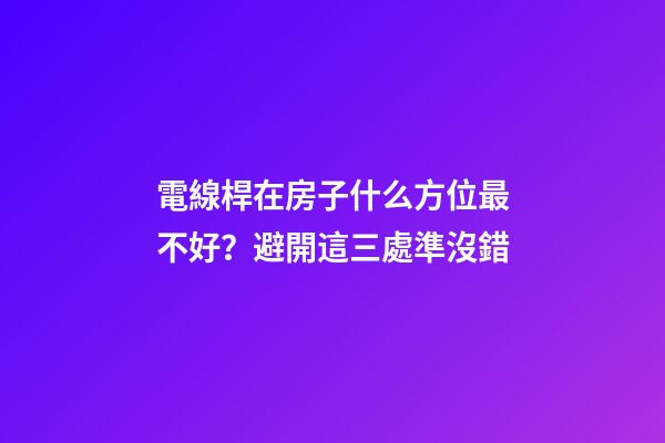 電線桿在房子什么方位最不好？避開這三處準沒錯