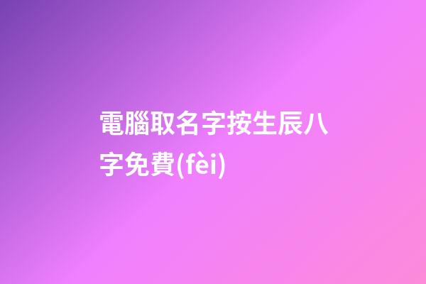 電腦取名字按生辰八字免費(fèi)(電腦起名字免費(fèi))