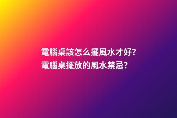 電腦桌該怎么擺風水才好？電腦桌擺放的風水禁忌？