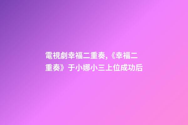 電視劇幸福二重奏,《幸福二重奏》于小娜小三上位成功后-第1張-觀點-玄機派
