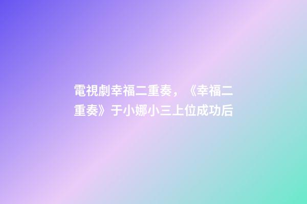 電視劇幸福二重奏，《幸福二重奏》于小娜小三上位成功后-第1張-觀點-玄機派