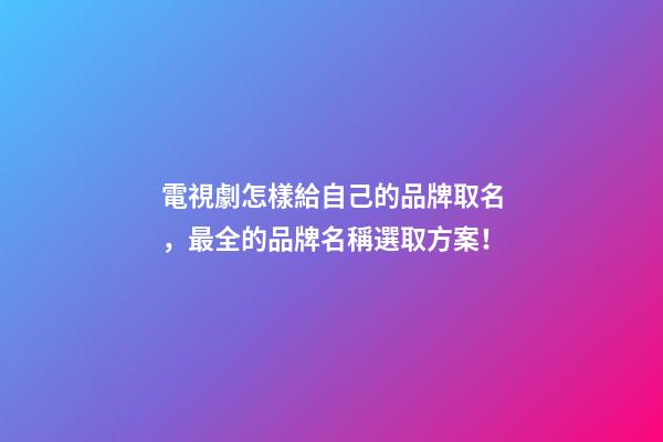 電視劇怎樣給自己的品牌取名，最全的品牌名稱選取方案！