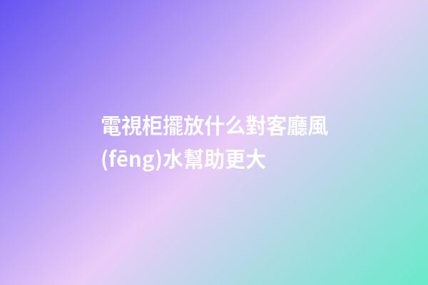 電視柜擺放什么對客廳風(fēng)水幫助更大