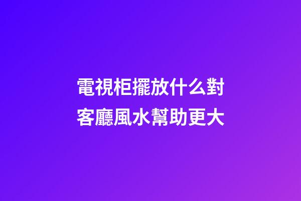 電視柜擺放什么對客廳風水幫助更大