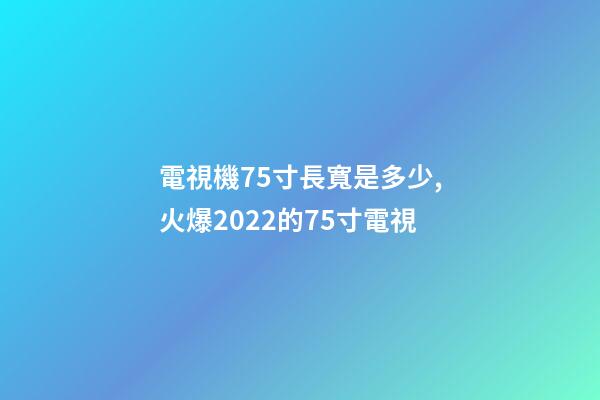 電視機75寸長寬是多少,火爆2022的75寸電視-第1張-觀點-玄機派