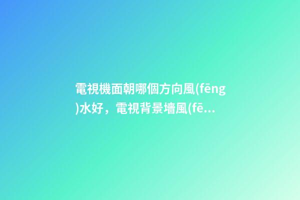 電視機面朝哪個方向風(fēng)水好，電視背景墻風(fēng)水-第1張-觀點-玄機派