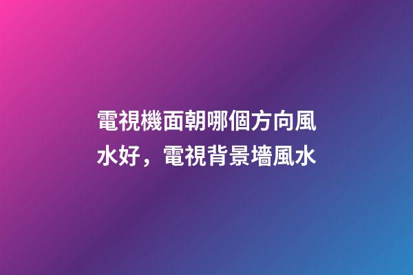 電視機面朝哪個方向風水好，電視背景墻風水-第1張-觀點-玄機派