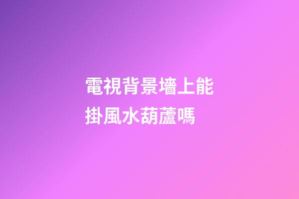 電視背景墻上能掛風水葫蘆嗎