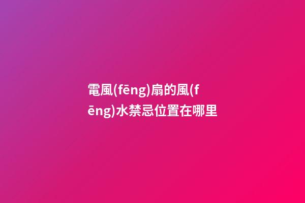 電風(fēng)扇的風(fēng)水禁忌位置在哪里