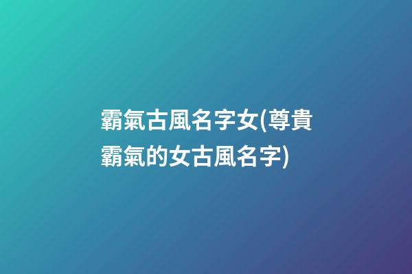 霸氣古風名字女(尊貴霸氣的女古風名字)