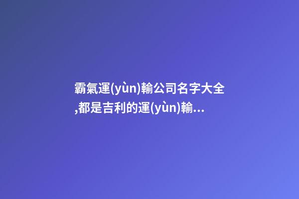 霸氣運(yùn)輸公司名字大全,都是吉利的運(yùn)輸公司名字-第1張-公司起名-玄機(jī)派
