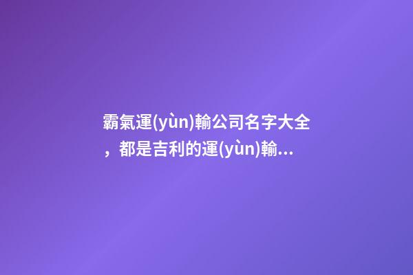 霸氣運(yùn)輸公司名字大全，都是吉利的運(yùn)輸公司名字-第1張-公司起名-玄機(jī)派