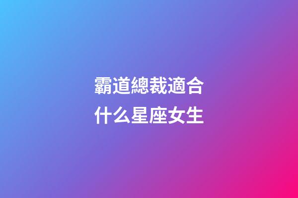 霸道總裁適合什么星座女生-第1張-星座運勢-玄機派