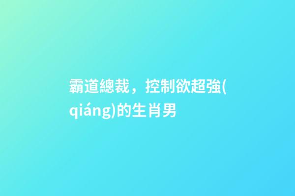 霸道總裁，控制欲超強(qiáng)的生肖男