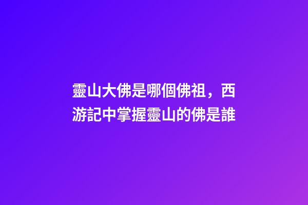 靈山大佛是哪個佛祖，西游記中掌握靈山的佛是誰