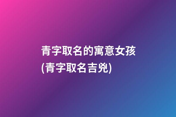 青字取名的寓意女孩(青字取名吉兇)