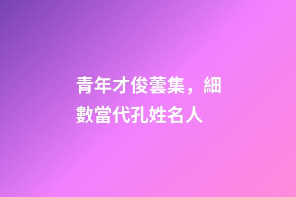 青年才俊蕓集，細數當代孔姓名人